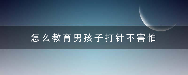 怎么教育男孩子打针不害怕 如何教育男孩子打针不害怕